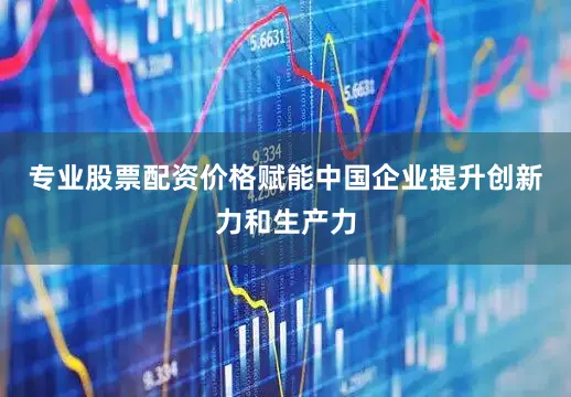 专业股票配资价格赋能中国企业提升创新力和生产力
