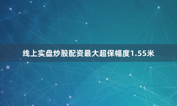 线上实盘炒股配资最大超保幅度1.55米