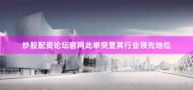 炒股配资论坛官网此举突显其行业领先地位