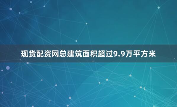 现货配资网总建筑面积超过9.9万平方米