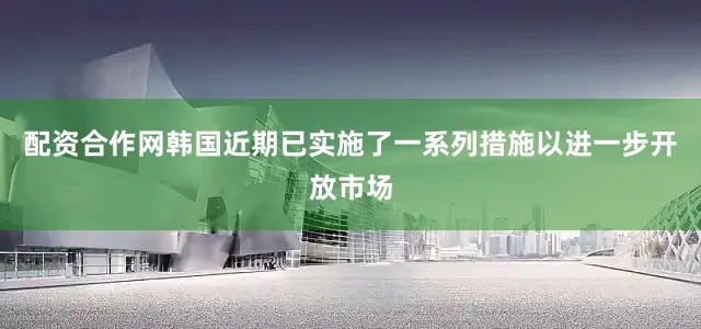 配资合作网　　韩国近期已实施了一系列措施以进一步开放市场