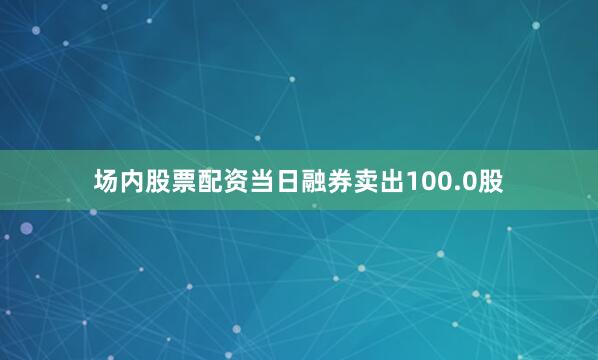 场内股票配资当日融券卖出100.0股